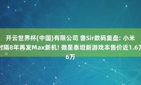 开云世界杯(中国)有限公司 鲁Sir数码复盘: 小米时隔8年再发Max新机! 微星泰坦新游戏本售价近1.6万