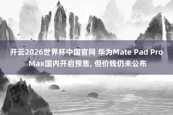 开云2026世界杯中国官网 华为Mate Pad Pro Max国内开启预售, 但价钱仍未公布