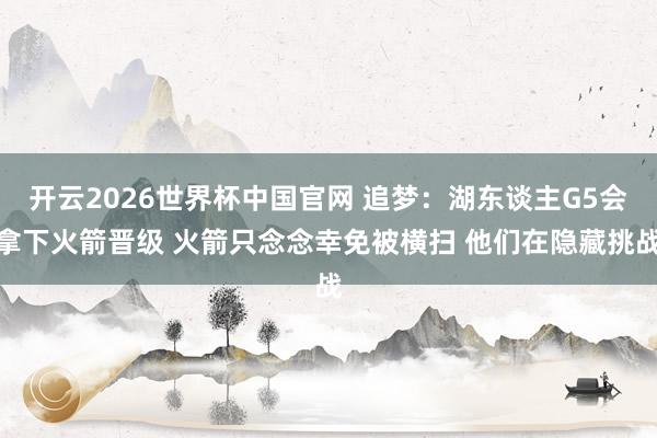 开云2026世界杯中国官网 追梦:湖东谈主G5会拿下火箭晋级 火箭只念念幸免被横扫 他们在隐藏挑战