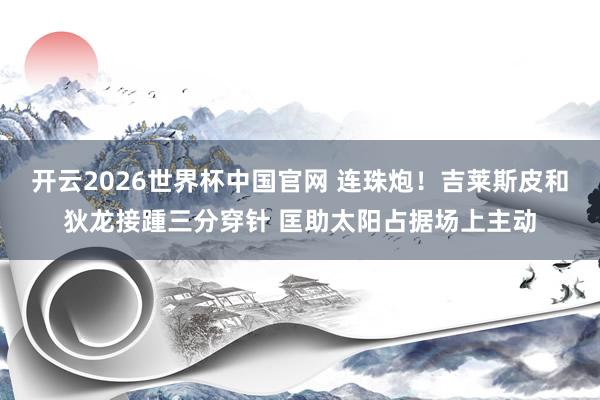 开云2026世界杯中国官网 连珠炮！吉莱斯皮和狄龙接踵三分穿针 匡助太阳占据场上主动