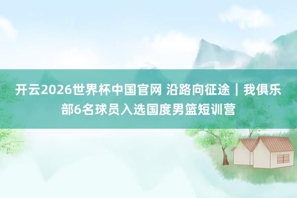 开云2026世界杯中国官网 沿路向征途|我俱乐部6名球员入选国度男篮短训营