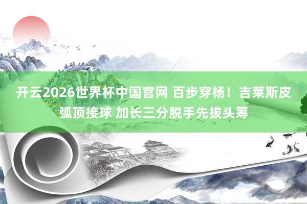开云2026世界杯中国官网 百步穿杨！吉莱斯皮弧顶接球 加长三分脱手先拔头筹