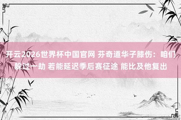 开云2026世界杯中国官网 芬奇道华子膝伤：咱们躲过一劫 若能延迟季后赛征途 能比及他复出