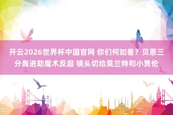 开云2026世界杯中国官网 你们何如看？贝恩三分轰进助魔术反超 镜头切给莫兰特和小贾伦