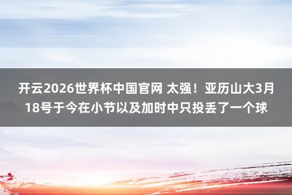 开云2026世界杯中国官网 太强！亚历山大3月18号于今在小节以及加时中只投丢了一个球