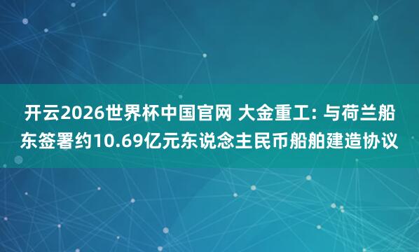 开云2026世界杯中国官网 大金重工: 与荷兰船东签署约10.69亿元东说念主民币船舶建造协议
