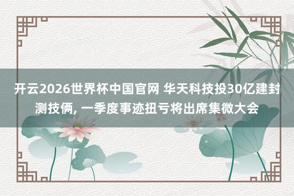 开云2026世界杯中国官网 华天科技投30亿建封测技俩， 一季度事迹扭亏将出席集微大会