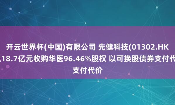 开云世界杯(中国)有限公司 先健科技(01302.HK)拟18.7亿元收购华医96.46%股权 以可换股债券支付代价