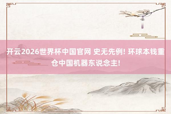 开云2026世界杯中国官网 史无先例! 环球本钱重仓中国机器东说念主!