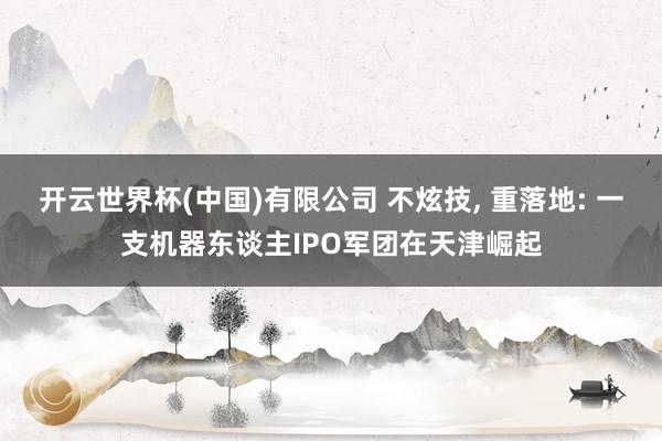 开云世界杯(中国)有限公司 不炫技， 重落地: 一支机器东谈主IPO军团在天津崛起