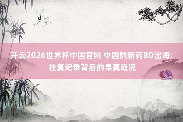 开云2026世界杯中国官网 中国鼎新药BD出海: 往复纪录背后的果真近况