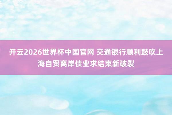 开云2026世界杯中国官网 交通银行顺利鼓吹上海自贸离岸债业求结束新破裂