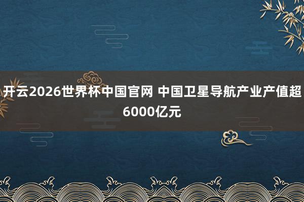 开云2026世界杯中国官网 中国卫星导航产业产值超6000亿元