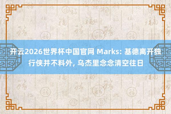 开云2026世界杯中国官网 Marks: 基德离开独行侠并不料外, 乌杰里念念清空往日