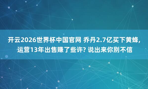 开云2026世界杯中国官网 乔丹2.7亿买下黄蜂, 运营13年出售赚了些许? 说出来你别不信