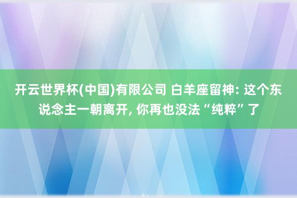 开云世界杯(中国)有限公司 白羊座留神: 这个东说念主一朝离开， 你再也没法“纯粹”了