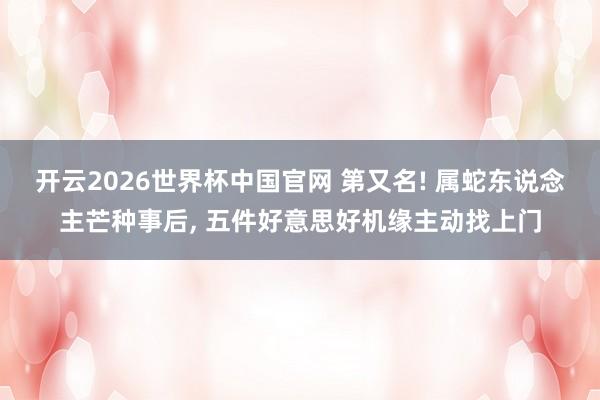 开云2026世界杯中国官网 第又名! 属蛇东说念主芒种事后, 五件好意思好机缘主动找上门