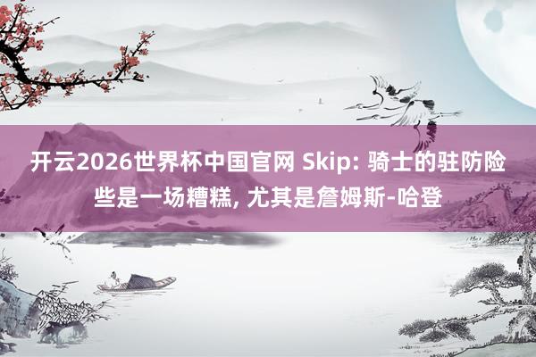 开云2026世界杯中国官网 Skip: 骑士的驻防险些是一场糟糕, 尤其是詹姆斯-哈登
