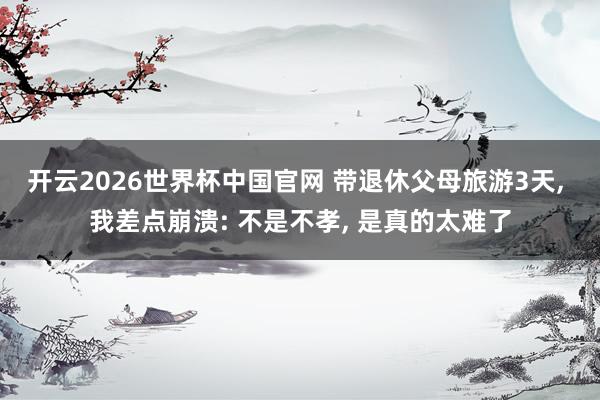 开云2026世界杯中国官网 带退休父母旅游3天, 我差点崩溃: 不是不孝, 是真的太难了
