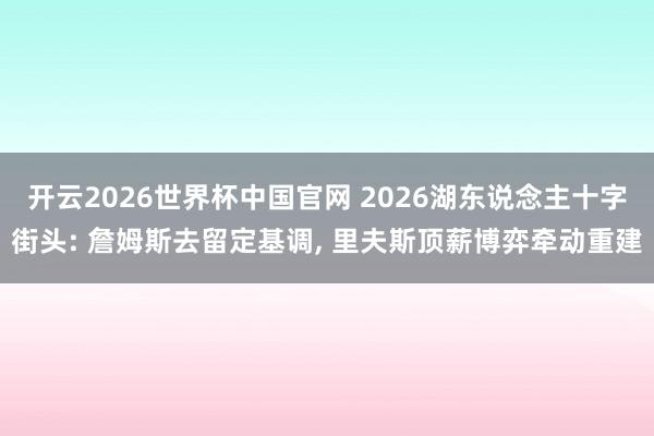 开云2026世界杯中国官网 2026湖东说念主十字街头: 詹姆斯去留定基调, 里夫斯顶薪博弈牵动重建