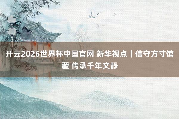 开云2026世界杯中国官网 新华视点|信守方寸馆藏 传承千年文静