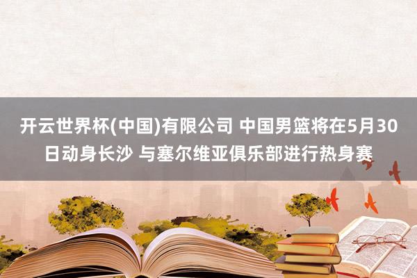 开云世界杯(中国)有限公司 中国男篮将在5月30日动身长沙 与塞尔维亚俱乐部进行热身赛