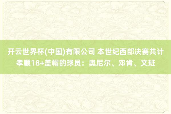 开云世界杯(中国)有限公司 本世纪西部决赛共计孝顺18+盖帽的球员:奥尼尔、邓肯、文班