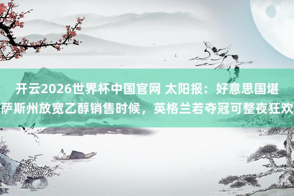 开云2026世界杯中国官网 太阳报:好意思国堪萨斯州放宽乙醇销售时候,英格兰若夺冠可整夜狂欢