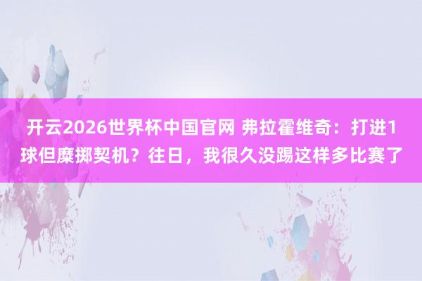 开云2026世界杯中国官网 弗拉霍维奇:打进1球但糜掷契机?往日,我很久没踢这样多比赛了