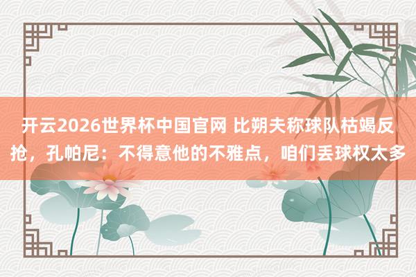 开云2026世界杯中国官网 比朔夫称球队枯竭反抢,孔帕尼:不得意他的不雅点,咱们丢球权太多