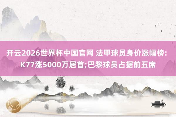 开云2026世界杯中国官网 法甲球员身价涨幅榜: K77涨5000万居首;巴黎球员占据前五席