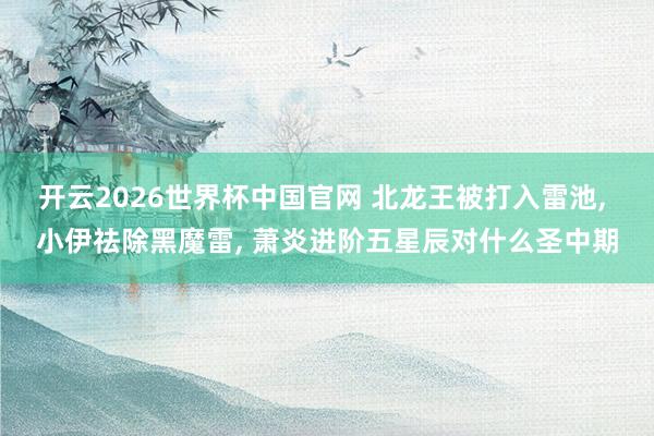 开云2026世界杯中国官网 北龙王被打入雷池, 小伊祛除黑魔雷, 萧炎进阶五星辰对什么圣中期