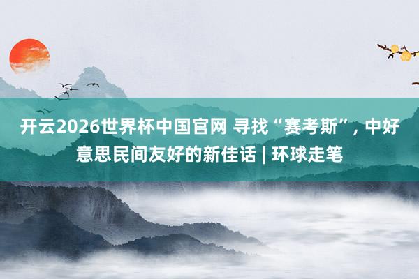 开云2026世界杯中国官网 寻找“赛考斯”， 中好意思民间友好的新佳话 | 环球走笔