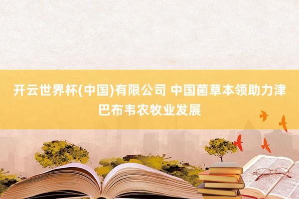 开云世界杯(中国)有限公司 中国菌草本领助力津巴布韦农牧业发展