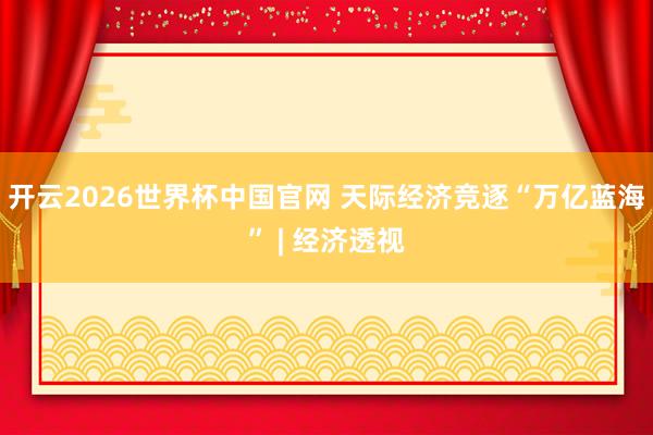 开云2026世界杯中国官网 天际经济竞逐“万亿蓝海” | 经济透视
