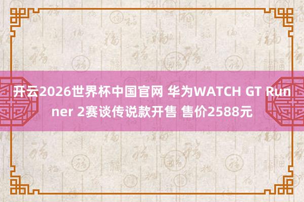 开云2026世界杯中国官网 华为WATCH GT Runner 2赛谈传说款开售 售价2588元