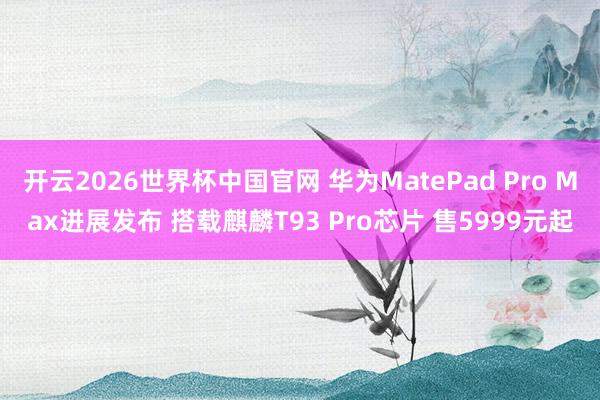 开云2026世界杯中国官网 华为MatePad Pro Max进展发布 搭载麒麟T93 Pro芯片 售5999元起