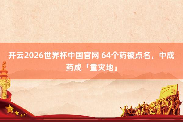 开云2026世界杯中国官网 64个药被点名,中成药成「重灾地」