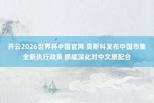 开云2026世界杯中国官网 莫斯科发布中国市集全新执行政策 抓续深化对中文旅配合