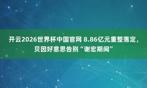 开云2026世界杯中国官网 8.86亿元重整落定,贝因好意思告别“谢宏期间”