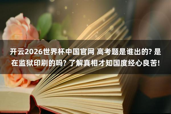 开云2026世界杯中国官网 高考题是谁出的? 是在监狱印刷的吗? 了解真相才知国度经心良苦!