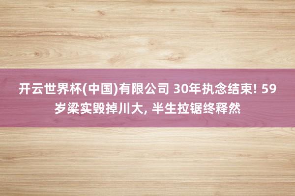 开云世界杯(中国)有限公司 30年执念结束! 59岁梁实毁掉川大, 半生拉锯终释然