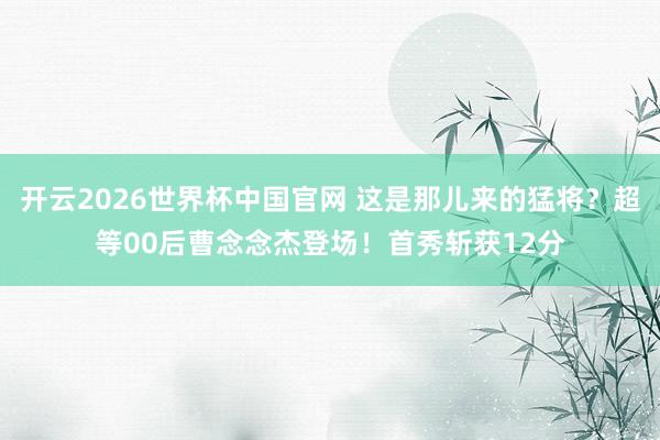 开云2026世界杯中国官网 这是那儿来的猛将？超等00后曹念念杰登场！首秀斩获12分