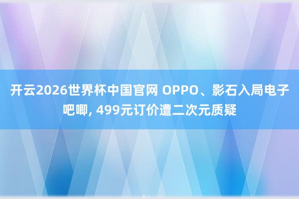 开云2026世界杯中国官网 OPPO、影石入局电子吧唧, 499元订价遭二次元质疑