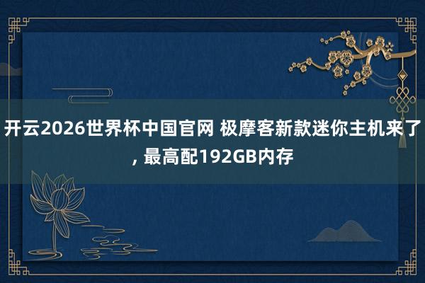 开云2026世界杯中国官网 极摩客新款迷你主机来了, 最高配192GB内存