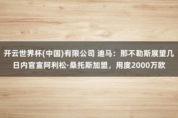 开云世界杯(中国)有限公司 迪马:那不勒斯展望几日内官宣阿利松·桑托斯加盟,用度2000万欧