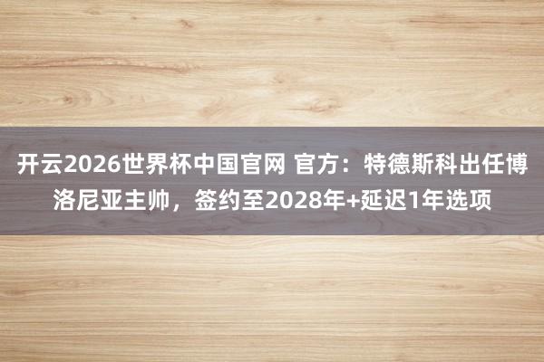 开云2026世界杯中国官网 官方:特德斯科出任博洛尼亚主帅,签约至2028年+延迟1年选项