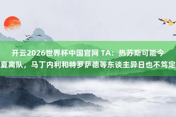 开云2026世界杯中国官网 TA:热苏斯可能今夏离队,马丁内利和特罗萨德等东谈主异日也不笃定
