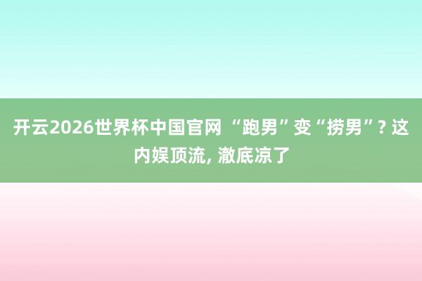 开云2026世界杯中国官网 “跑男”变“捞男”? 这内娱顶流, 澈底凉了