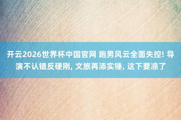 开云2026世界杯中国官网 跑男风云全面失控! 导演不认错反硬刚， 文旅再添实锤， 这下要凉了